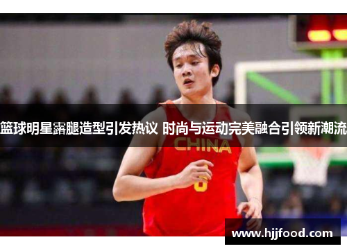 篮球明星露腿造型引发热议 时尚与运动完美融合引领新潮流